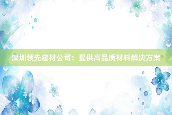 深圳领先建材公司：提供高品质材料解决方案